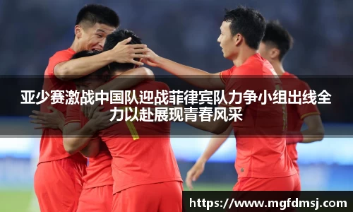 亚少赛激战中国队迎战菲律宾队力争小组出线全力以赴展现青春风采